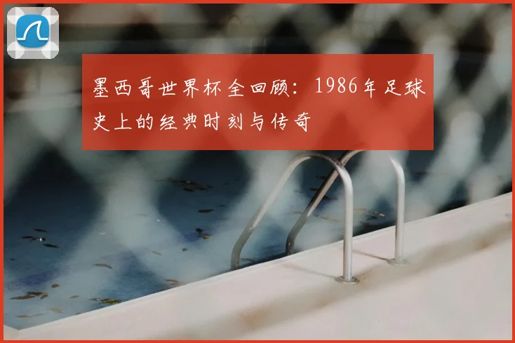 墨西哥世界杯全回顾:1986年足球史上的经典时刻与传奇