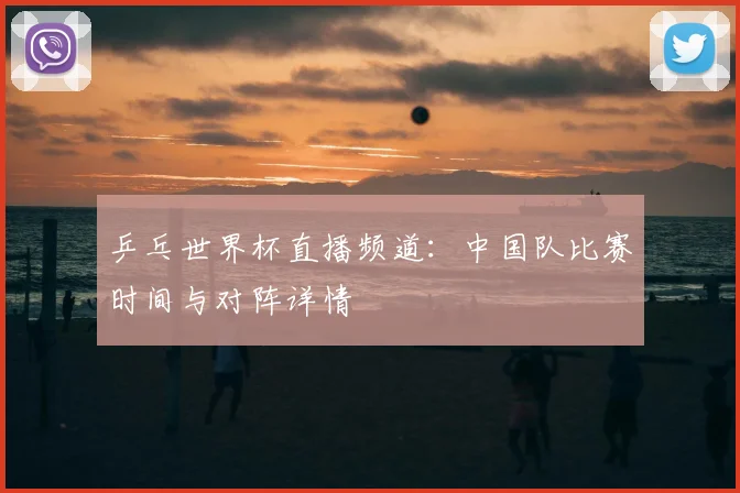 乒乓世界杯直播频道：中国队比赛时间与对阵详情