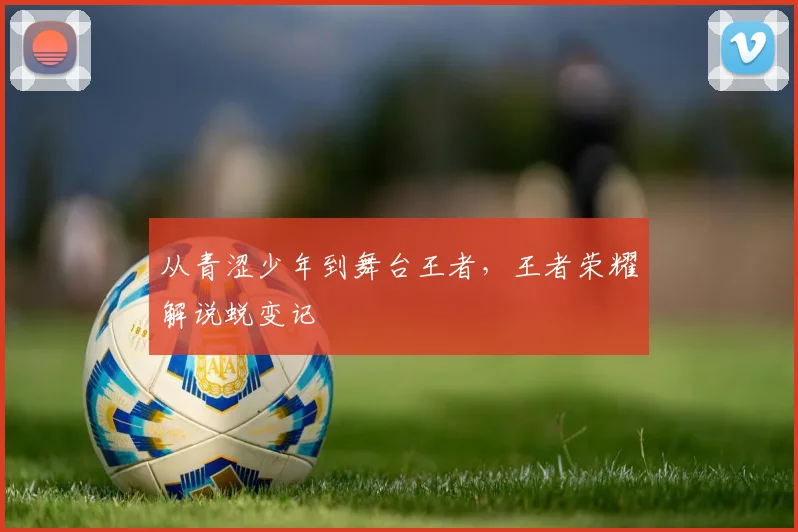 从青涩少年到舞台王者,王者荣耀解说蜕变记