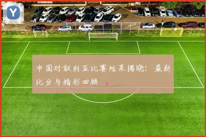 中国对叙利亚比赛结果揭晓:最新比分与精彩回顾