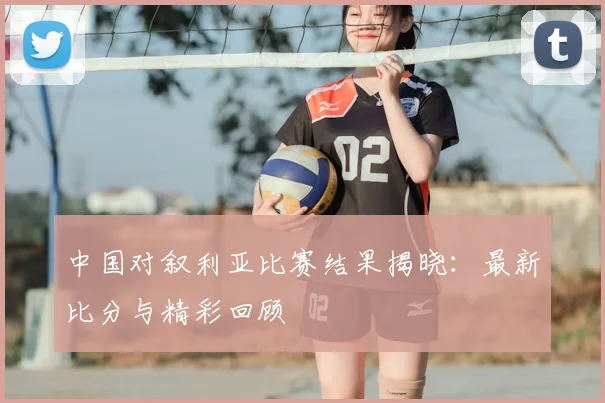 中国对叙利亚比赛结果揭晓:最新比分与精彩回顾