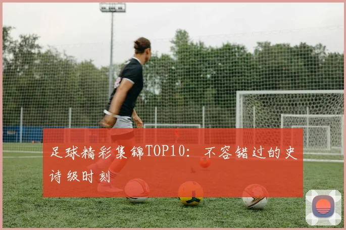 足球精彩集锦TOP10：不容错过的史诗级时刻